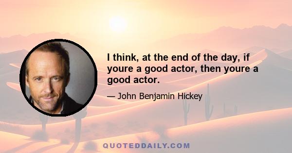 I think, at the end of the day, if youre a good actor, then youre a good actor.