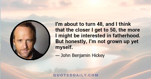 I'm about to turn 48, and I think that the closer I get to 50, the more I might be interested in fatherhood. But honestly, I'm not grown up yet myself.