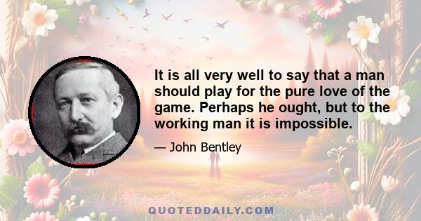 It is all very well to say that a man should play for the pure love of the game. Perhaps he ought, but to the working man it is impossible.