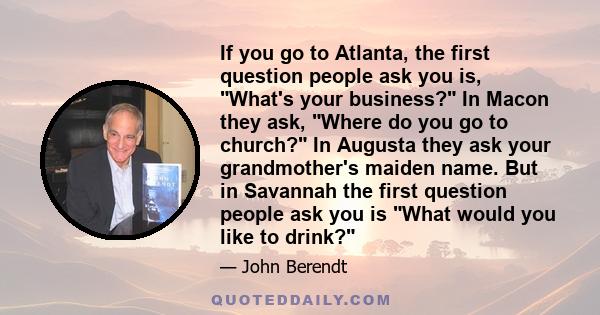 If you go to Atlanta, the first question people ask you is, What's your business? In Macon they ask, Where do you go to church? In Augusta they ask your grandmother's maiden name. But in Savannah the first question