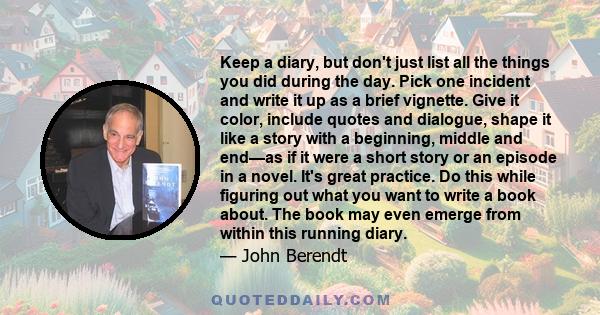 Keep a diary, but don't just list all the things you did during the day. Pick one incident and write it up as a brief vignette. Give it color, include quotes and dialogue, shape it like a story with a beginning, middle