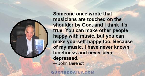 Someone once wrote that musicians are touched on the shoulder by God, and I think it's true. You can make other people happy with music, but you can make yourself happy too. Because of my music, I have never known