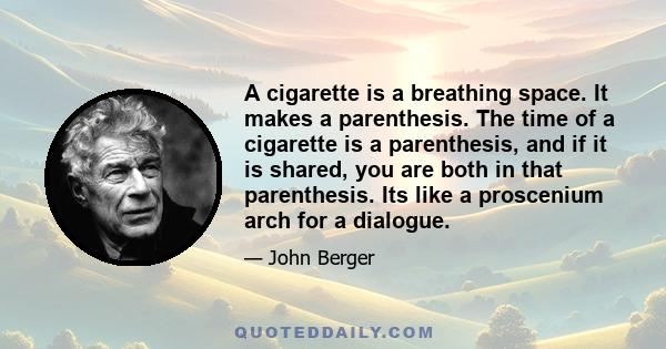 A cigarette is a breathing space. It makes a parenthesis. The time of a cigarette is a parenthesis, and if it is shared, you are both in that parenthesis. Its like a proscenium arch for a dialogue.