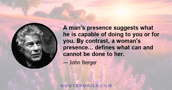 A man's presence suggests what he is capable of doing to you or for you. By contrast, a woman's presence... defines what can and cannot be done to her.