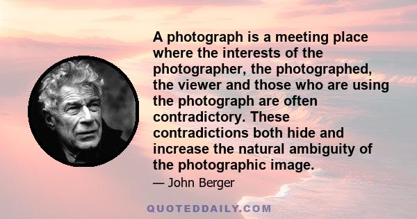 A photograph is a meeting place where the interests of the photographer, the photographed, the viewer and those who are using the photograph are often contradictory. These contradictions both hide and increase the