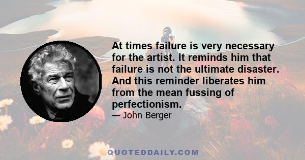 At times failure is very necessary for the artist. It reminds him that failure is not the ultimate disaster. And this reminder liberates him from the mean fussing of perfectionism.