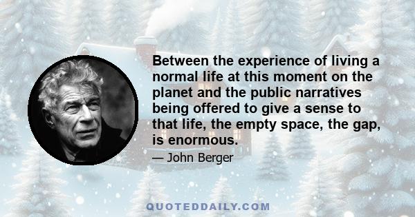 Between the experience of living a normal life at this moment on the planet and the public narratives being offered to give a sense to that life, the empty space, the gap, is enormous.