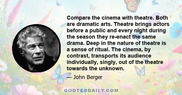 Compare the cinema with theatre. Both are dramatic arts. Theatre brings actors before a public and every night during the season they re-enact the same drama. Deep in the nature of theatre is a sense of ritual. The