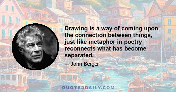 Drawing is a way of coming upon the connection between things, just like metaphor in poetry reconnects what has become separated.