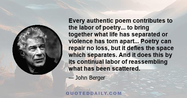 Every authentic poem contributes to the labor of poetry... to bring together what life has separated or violence has torn apart... Poetry can repair no loss, but it defies the space which separates. And it does this by