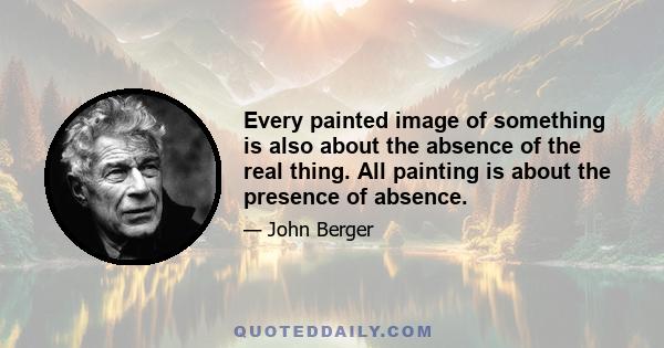 Every painted image of something is also about the absence of the real thing. All painting is about the presence of absence.