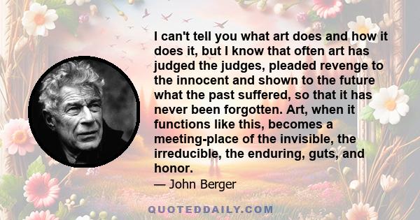 I can't tell you what art does and how it does it, but I know that often art has judged the judges, pleaded revenge to the innocent and shown to the future what the past suffered, so that it has never been forgotten.