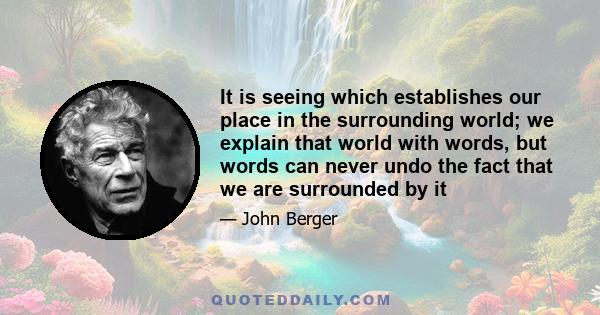 It is seeing which establishes our place in the surrounding world; we explain that world with words, but words can never undo the fact that we are surrounded by it