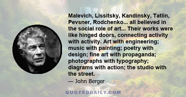 Malevich, Lissitsky, Kandinsky, Tatlin, Pevsner, Rodchenko... all believed in the social role of art... Their works were like hinged doors, connecting activity with activity. Art with engineering; music with painting;