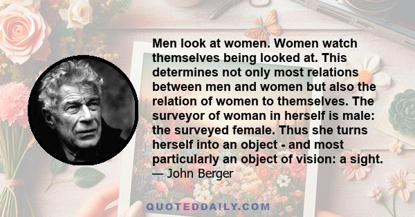 Men look at women. Women watch themselves being looked at. This determines not only most relations between men and women but also the relation of women to themselves. The surveyor of woman in herself is male: the