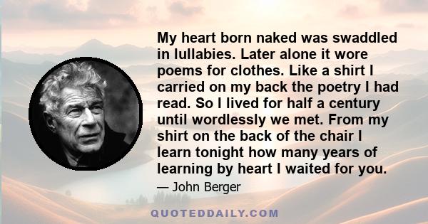 My heart born naked was swaddled in lullabies. Later alone it wore poems for clothes. Like a shirt I carried on my back the poetry I had read. So I lived for half a century until wordlessly we met. From my shirt on the