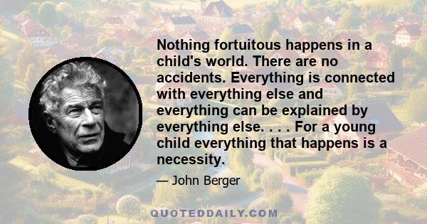 Nothing fortuitous happens in a child's world. There are no accidents. Everything is connected with everything else and everything can be explained by everything else. . . . For a young child everything that happens is