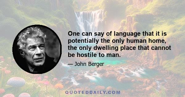 One can say of language that it is potentially the only human home, the only dwelling place that cannot be hostile to man.