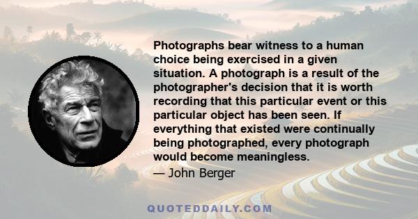 Photographs bear witness to a human choice being exercised in a given situation. A photograph is a result of the photographer's decision that it is worth recording that this particular event or this particular object