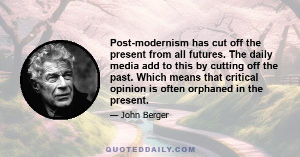 Post-modernism has cut off the present from all futures. The daily media add to this by cutting off the past. Which means that critical opinion is often orphaned in the present.