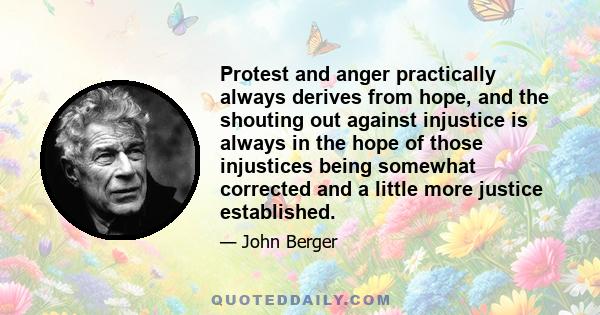 Protest and anger practically always derives from hope, and the shouting out against injustice is always in the hope of those injustices being somewhat corrected and a little more justice established.