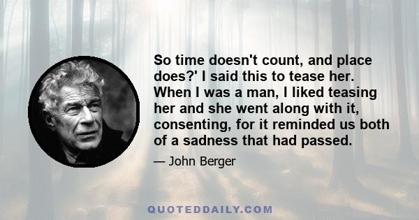 So time doesn't count, and place does?' I said this to tease her. When I was a man, I liked teasing her and she went along with it, consenting, for it reminded us both of a sadness that had passed.