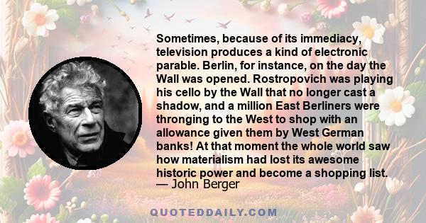 Sometimes, because of its immediacy, television produces a kind of electronic parable. Berlin, for instance, on the day the Wall was opened. Rostropovich was playing his cello by the Wall that no longer cast a shadow,