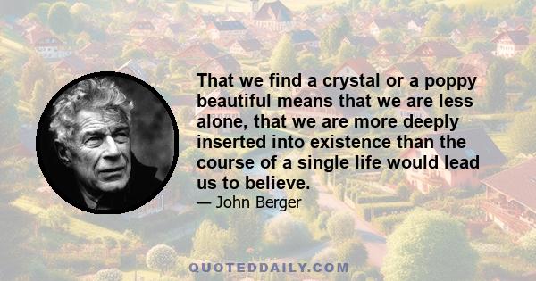 That we find a crystal or a poppy beautiful means that we are less alone, that we are more deeply inserted into existence than the course of a single life would lead us to believe.