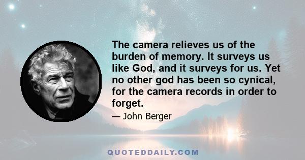 The camera relieves us of the burden of memory. It surveys us like God, and it surveys for us. Yet no other god has been so cynical, for the camera records in order to forget.