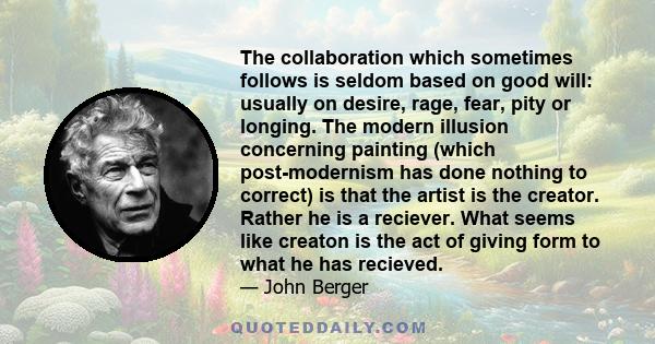 The collaboration which sometimes follows is seldom based on good will: usually on desire, rage, fear, pity or longing. The modern illusion concerning painting (which post-modernism has done nothing to correct) is that