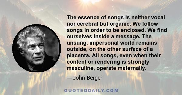 The essence of songs is neither vocal nor cerebral but organic. We follow songs in order to be enclosed. We find ourselves inside a message. The unsung, impersonal world remains outside, on the other surface of a