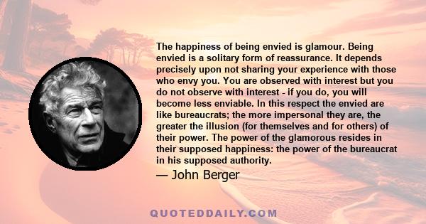 The happiness of being envied is glamour. Being envied is a solitary form of reassurance. It depends precisely upon not sharing your experience with those who envy you. You are observed with interest but you do not