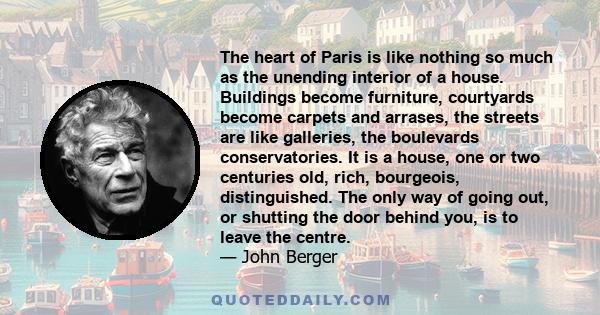 The heart of Paris is like nothing so much as the unending interior of a house. Buildings become furniture, courtyards become carpets and arrases, the streets are like galleries, the boulevards conservatories. It is a