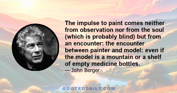 The impulse to paint comes neither from observation nor from the soul (which is probably blind) but from an encounter: the encounter between painter and model: even if the model is a mountain or a shelf of empty