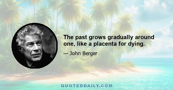 The past grows gradually around one, like a placenta for dying.