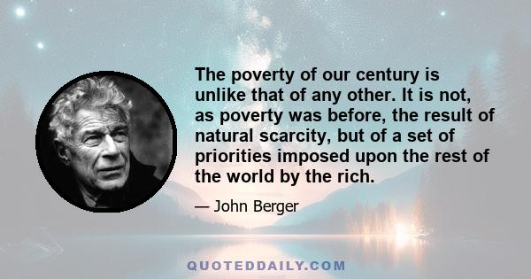 The poverty of our century is unlike that of any other. It is not, as poverty was before, the result of natural scarcity, but of a set of priorities imposed upon the rest of the world by the rich.