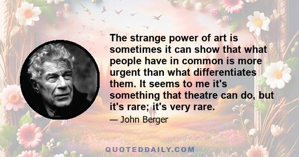 The strange power of art is sometimes it can show that what people have in common is more urgent than what differentiates them. It seems to me it's something that theatre can do, but it's rare; it's very rare.