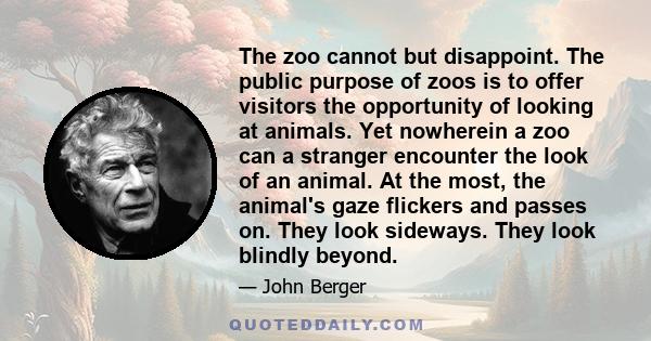 The zoo cannot but disappoint. The public purpose of zoos is to offer visitors the opportunity of looking at animals. Yet nowherein a zoo can a stranger encounter the look of an animal. At the most, the animal's gaze