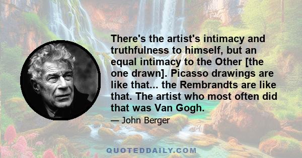 There's the artist's intimacy and truthfulness to himself, but an equal intimacy to the Other [the one drawn]. Picasso drawings are like that... the Rembrandts are like that. The artist who most often did that was Van