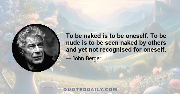 To be naked is to be oneself. To be nude is to be seen naked by others and yet not recognised for oneself.