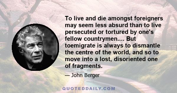 To live and die amongst foreigners may seem less absurd than to live persecuted or tortured by one's fellow countrymen.... But toemigrate is always to dismantle the centre of the world, and so to move into a lost,