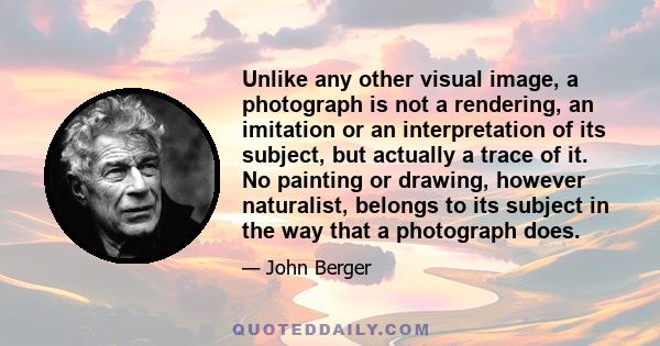 Unlike any other visual image, a photograph is not a rendering, an imitation or an interpretation of its subject, but actually a trace of it. No painting or drawing, however naturalist, belongs to its subject in the way 