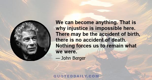 We can become anything. That is why injustice is impossible here. There may be the accident of birth, there is no accident of death. Nothing forces us to remain what we were.