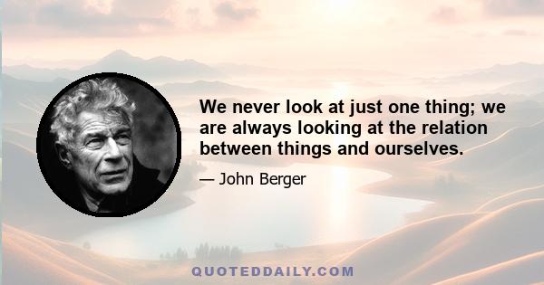 We never look at just one thing; we are always looking at the relation between things and ourselves.