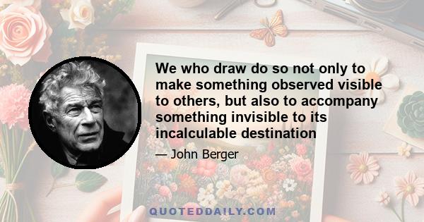 We who draw do so not only to make something observed visible to others, but also to accompany something invisible to its incalculable destination