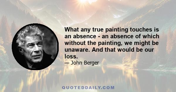 What any true painting touches is an absence - an absence of which without the painting, we might be unaware. And that would be our loss.