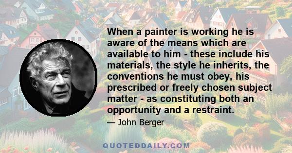 When a painter is working he is aware of the means which are available to him - these include his materials, the style he inherits, the conventions he must obey, his prescribed or freely chosen subject matter - as