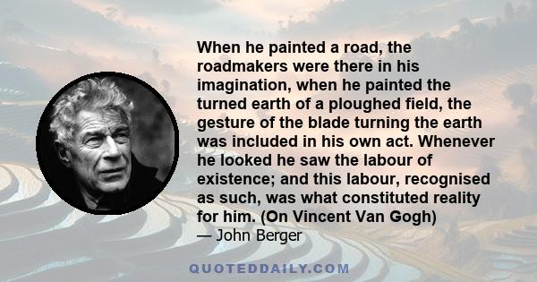 When he painted a road, the roadmakers were there in his imagination, when he painted the turned earth of a ploughed field, the gesture of the blade turning the earth was included in his own act. Whenever he looked he