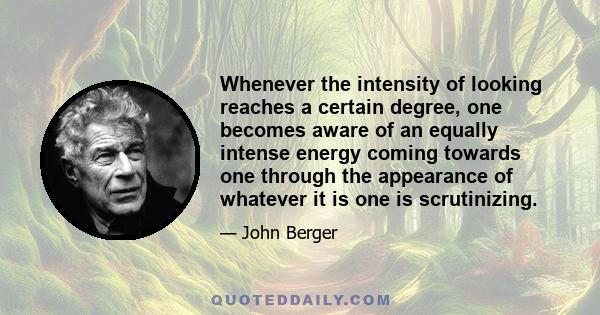 Whenever the intensity of looking reaches a certain degree, one becomes aware of an equally intense energy coming towards one through the appearance of whatever it is one is scrutinizing.