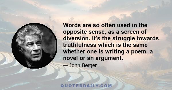 Words are so often used in the opposite sense, as a screen of diversion. It's the struggle towards truthfulness which is the same whether one is writing a poem, a novel or an argument.